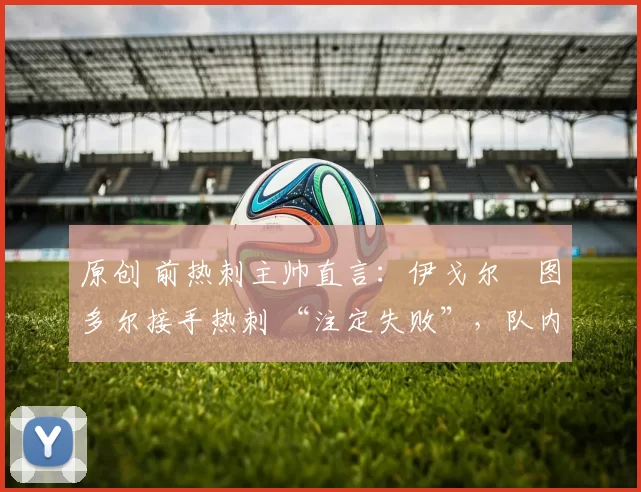 原创 前热刺主帅直言:伊戈尔・图多尔接手热刺 “注定失败”,队内氛围 “ toxic 至极”