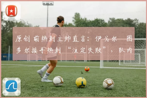 原创 前热刺主帅直言:伊戈尔・图多尔接手热刺 “注定失败”,队内氛围 “ toxic 至极”