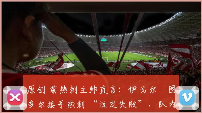 原创 前热刺主帅直言:伊戈尔・图多尔接手热刺 “注定失败”,队内氛围 “ toxic 至极”