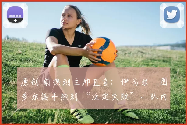 原创 前热刺主帅直言:伊戈尔・图多尔接手热刺 “注定失败”,队内氛围 “ toxic 至极”