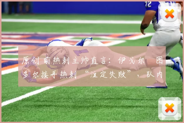 原创 前热刺主帅直言:伊戈尔・图多尔接手热刺 “注定失败”,队内氛围 “ toxic 至极”