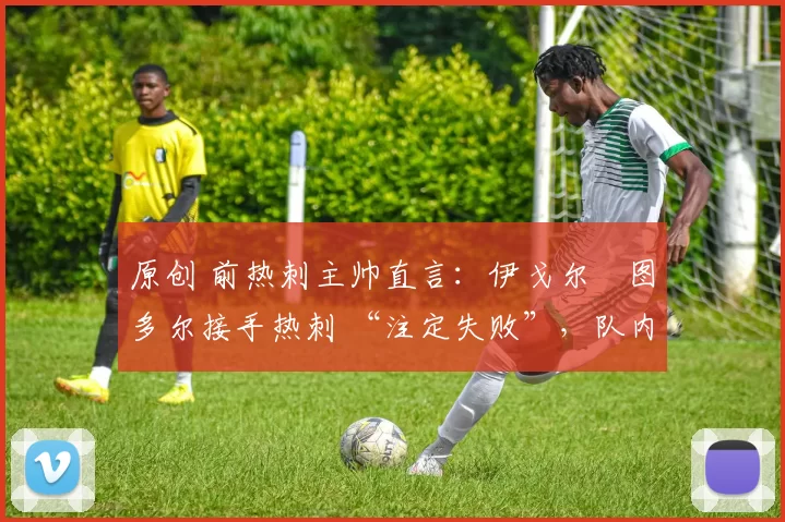 原创 前热刺主帅直言:伊戈尔・图多尔接手热刺 “注定失败”,队内氛围 “ toxic 至极”