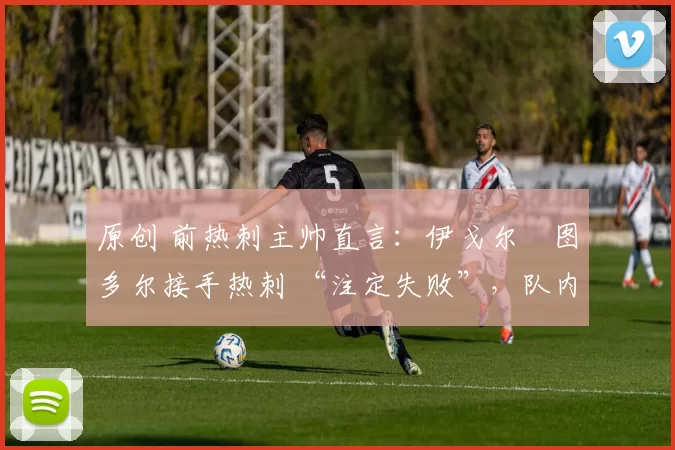 原创 前热刺主帅直言:伊戈尔・图多尔接手热刺 “注定失败”,队内氛围 “ toxic 至极”