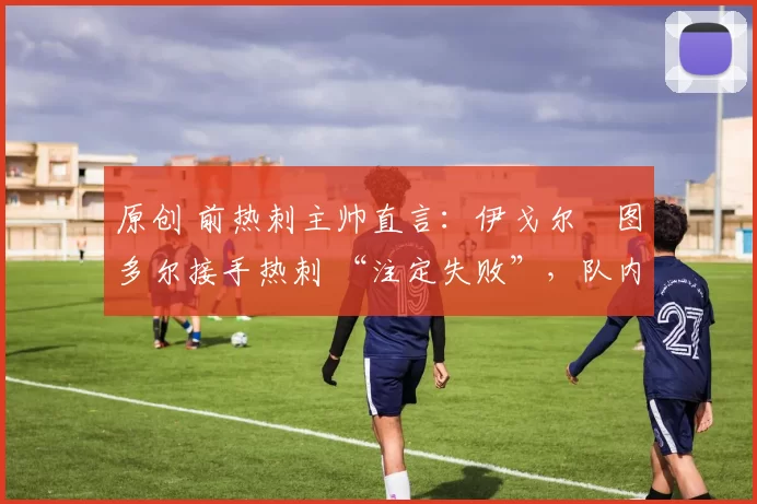 原创 前热刺主帅直言:伊戈尔・图多尔接手热刺 “注定失败”,队内氛围 “ toxic 至极”