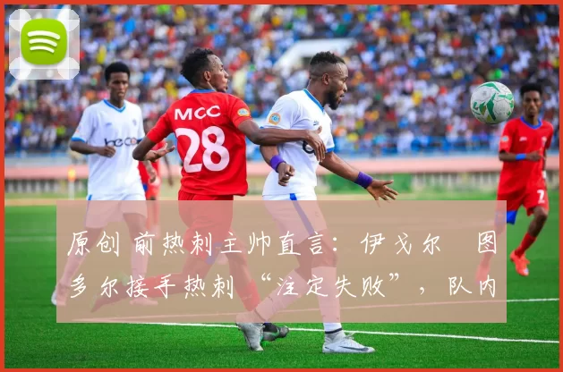 原创 前热刺主帅直言:伊戈尔・图多尔接手热刺 “注定失败”,队内氛围 “ toxic 至极”