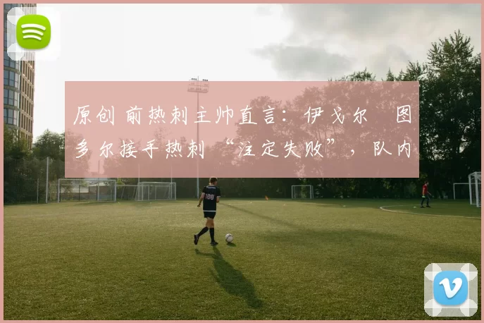 原创 前热刺主帅直言:伊戈尔・图多尔接手热刺 “注定失败”,队内氛围 “ toxic 至极”