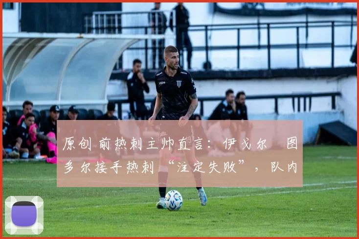 原创 前热刺主帅直言:伊戈尔・图多尔接手热刺 “注定失败”,队内氛围 “ toxic 至极”