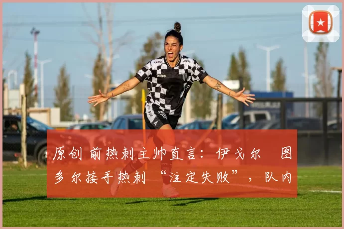 原创 前热刺主帅直言:伊戈尔・图多尔接手热刺 “注定失败”,队内氛围 “ toxic 至极”