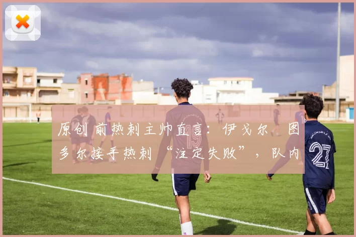 原创 前热刺主帅直言:伊戈尔・图多尔接手热刺 “注定失败”,队内氛围 “ toxic 至极”