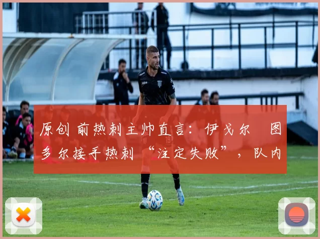 原创 前热刺主帅直言:伊戈尔・图多尔接手热刺 “注定失败”,队内氛围 “ toxic 至极”