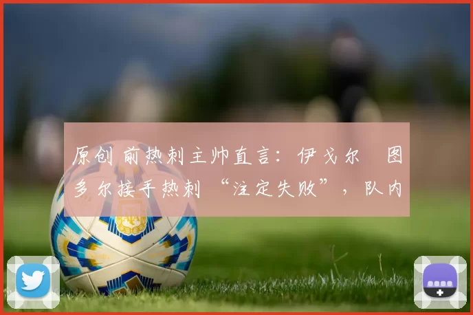 原创 前热刺主帅直言:伊戈尔・图多尔接手热刺 “注定失败”,队内氛围 “ toxic 至极”