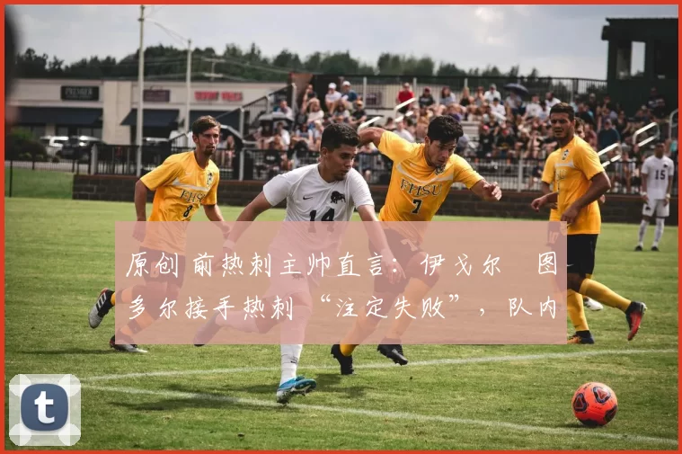 原创 前热刺主帅直言:伊戈尔・图多尔接手热刺 “注定失败”,队内氛围 “ toxic 至极”