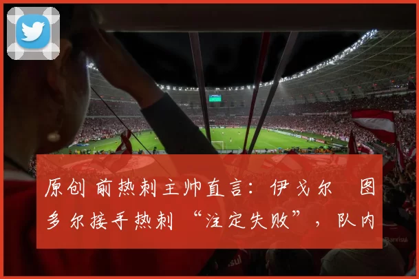 原创 前热刺主帅直言：伊戈尔・图多尔接手热刺 “注定失败”，队内氛围 “ toxic 至极”