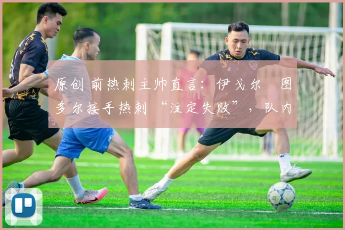 原创 前热刺主帅直言:伊戈尔・图多尔接手热刺 “注定失败”,队内氛围 “ toxic 至极”