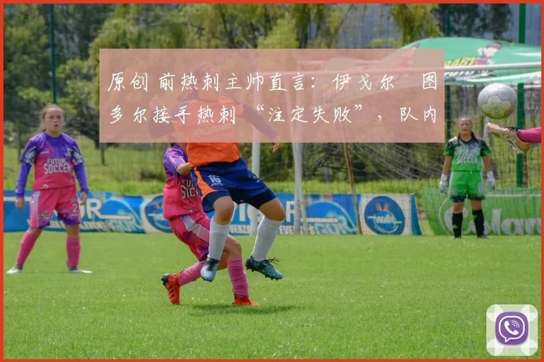 原创 前热刺主帅直言:伊戈尔・图多尔接手热刺 “注定失败”,队内氛围 “ toxic 至极”