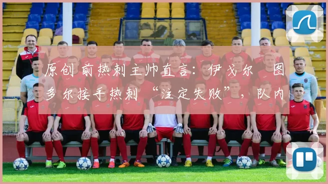 原创 前热刺主帅直言:伊戈尔・图多尔接手热刺 “注定失败”,队内氛围 “ toxic 至极”