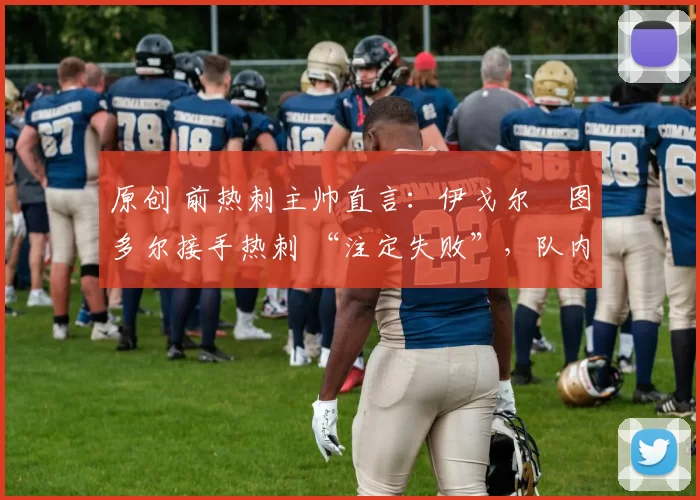 原创 前热刺主帅直言:伊戈尔・图多尔接手热刺 “注定失败”,队内氛围 “ toxic 至极”