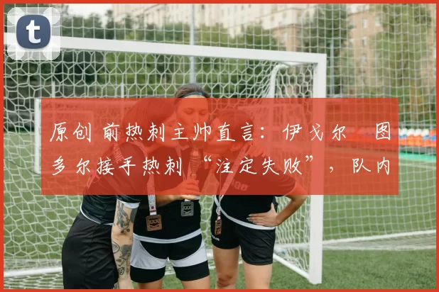 原创 前热刺主帅直言：伊戈尔・图多尔接手热刺 “注定失败”，队内氛围 “ toxic 至极”