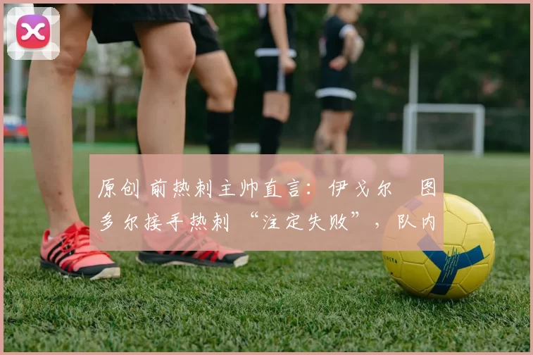 原创 前热刺主帅直言:伊戈尔・图多尔接手热刺 “注定失败”,队内氛围 “ toxic 至极”