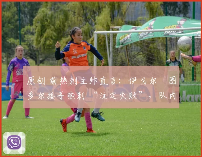 原创 前热刺主帅直言:伊戈尔・图多尔接手热刺 “注定失败”,队内氛围 “ toxic 至极”
