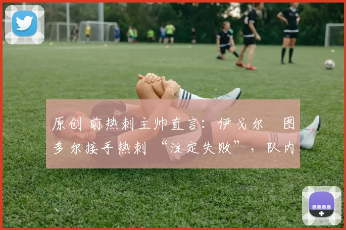 原创 前热刺主帅直言:伊戈尔・图多尔接手热刺 “注定失败”,队内氛围 “ toxic 至极”