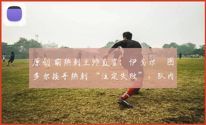 原创 前热刺主帅直言:伊戈尔・图多尔接手热刺 “注定失败”,队内氛围 “ toxic 至极”