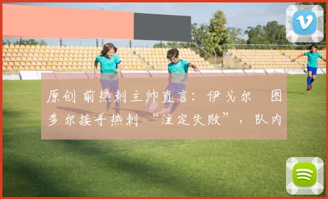 原创 前热刺主帅直言：伊戈尔・图多尔接手热刺 “注定失败”，队内氛围 “ toxic 至极”