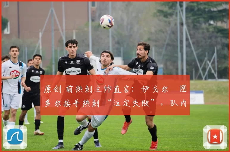 原创 前热刺主帅直言:伊戈尔・图多尔接手热刺 “注定失败”,队内氛围 “ toxic 至极”