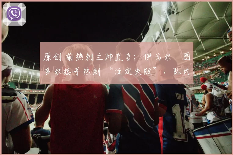 原创 前热刺主帅直言：伊戈尔・图多尔接手热刺 “注定失败”，队内氛围 “ toxic 至极”