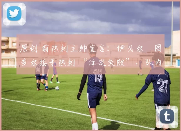 原创 前热刺主帅直言:伊戈尔・图多尔接手热刺 “注定失败”,队内氛围 “ toxic 至极”