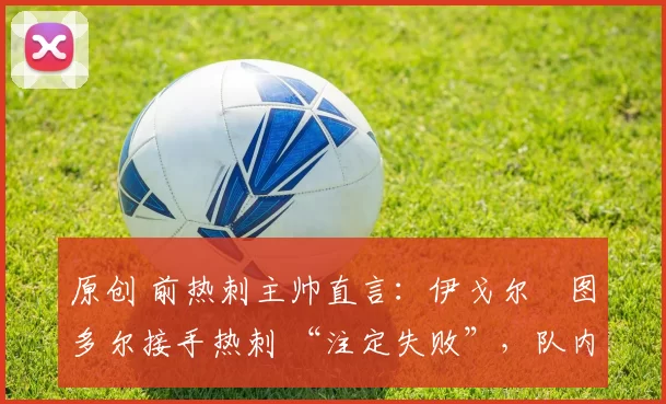 原创 前热刺主帅直言:伊戈尔・图多尔接手热刺 “注定失败”,队内氛围 “ toxic 至极”