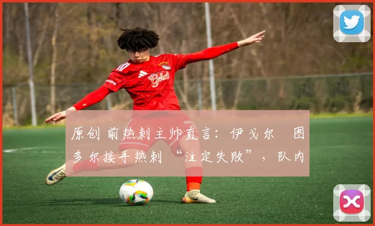 原创 前热刺主帅直言:伊戈尔・图多尔接手热刺 “注定失败”,队内氛围 “ toxic 至极”