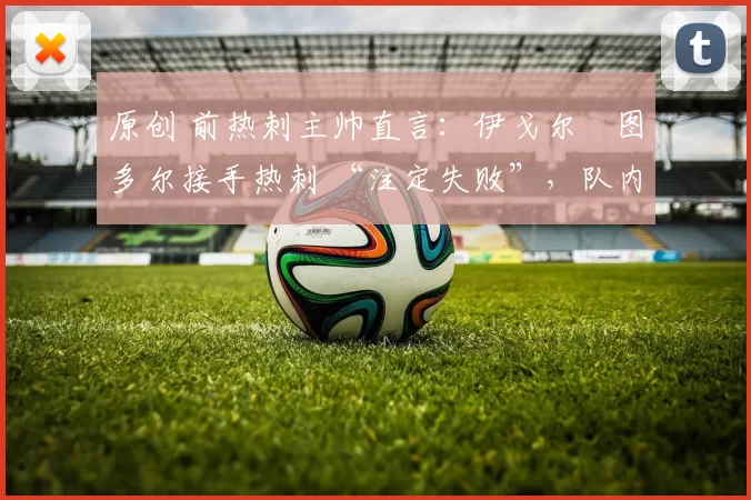 原创 前热刺主帅直言：伊戈尔・图多尔接手热刺 “注定失败”，队内氛围 “ toxic 至极”