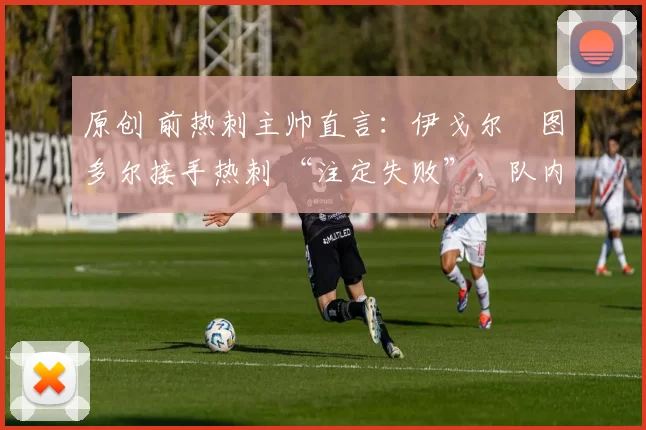 原创 前热刺主帅直言:伊戈尔・图多尔接手热刺 “注定失败”,队内氛围 “ toxic 至极”