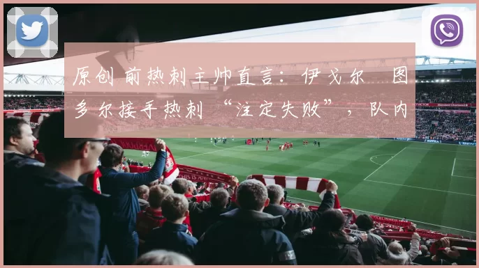 原创 前热刺主帅直言：伊戈尔・图多尔接手热刺 “注定失败”，队内氛围 “ toxic 至极”
