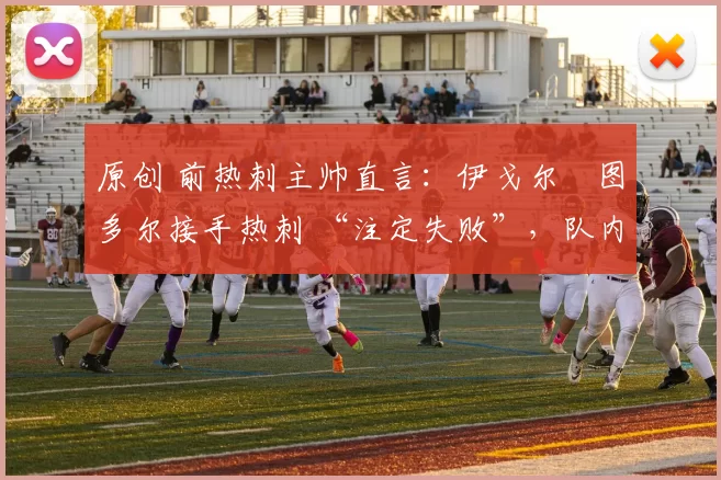 原创 前热刺主帅直言:伊戈尔・图多尔接手热刺 “注定失败”,队内氛围 “ toxic 至极”