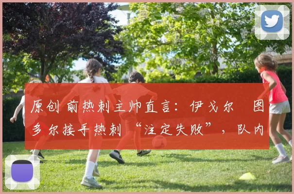 原创 前热刺主帅直言:伊戈尔・图多尔接手热刺 “注定失败”,队内氛围 “ toxic 至极”