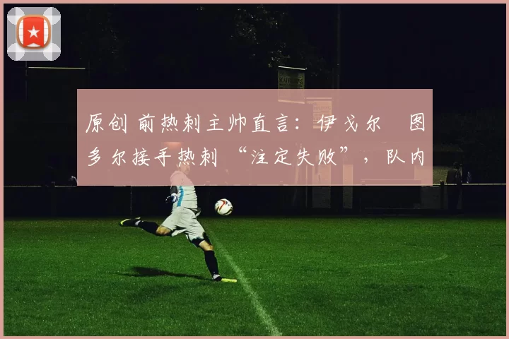 原创 前热刺主帅直言:伊戈尔・图多尔接手热刺 “注定失败”,队内氛围 “ toxic 至极”