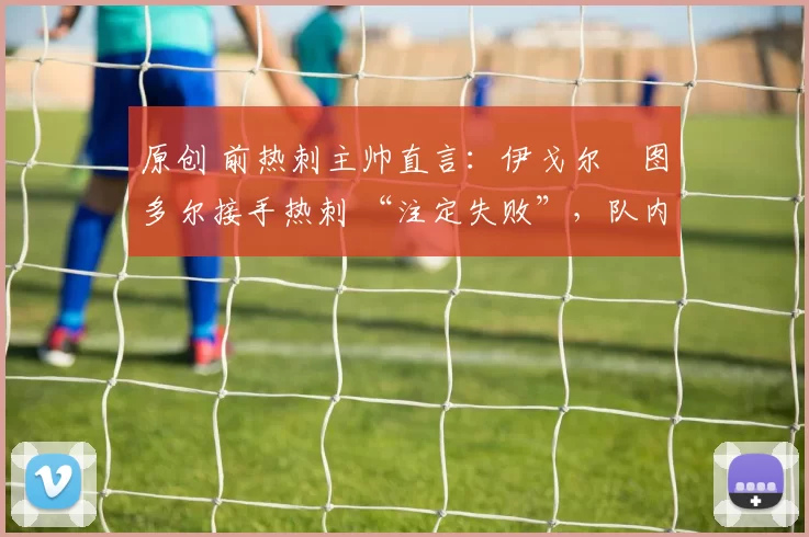 原创 前热刺主帅直言：伊戈尔・图多尔接手热刺 “注定失败”，队内氛围 “ toxic 至极”