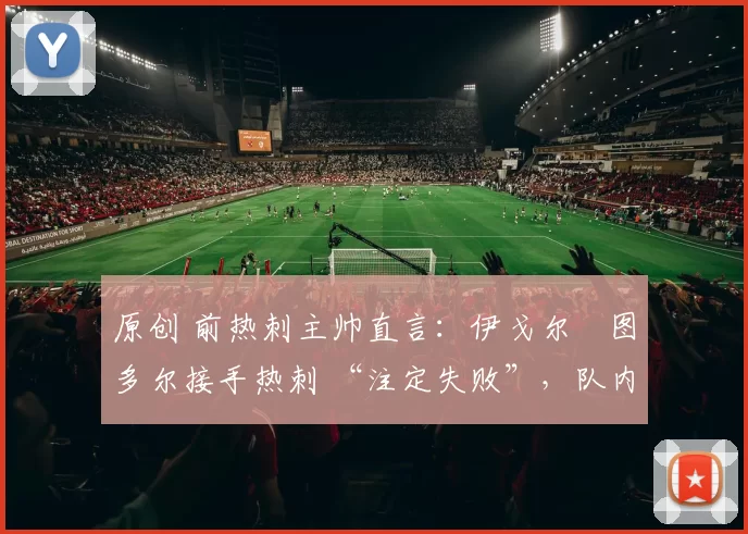 原创 前热刺主帅直言:伊戈尔・图多尔接手热刺 “注定失败”,队内氛围 “ toxic 至极”