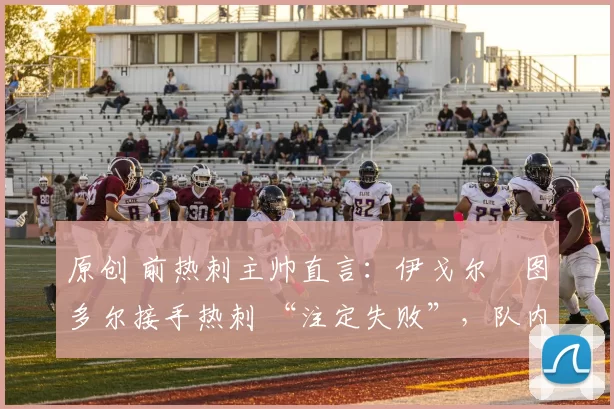 原创 前热刺主帅直言:伊戈尔・图多尔接手热刺 “注定失败”,队内氛围 “ toxic 至极”