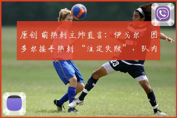 原创 前热刺主帅直言:伊戈尔・图多尔接手热刺 “注定失败”,队内氛围 “ toxic 至极”