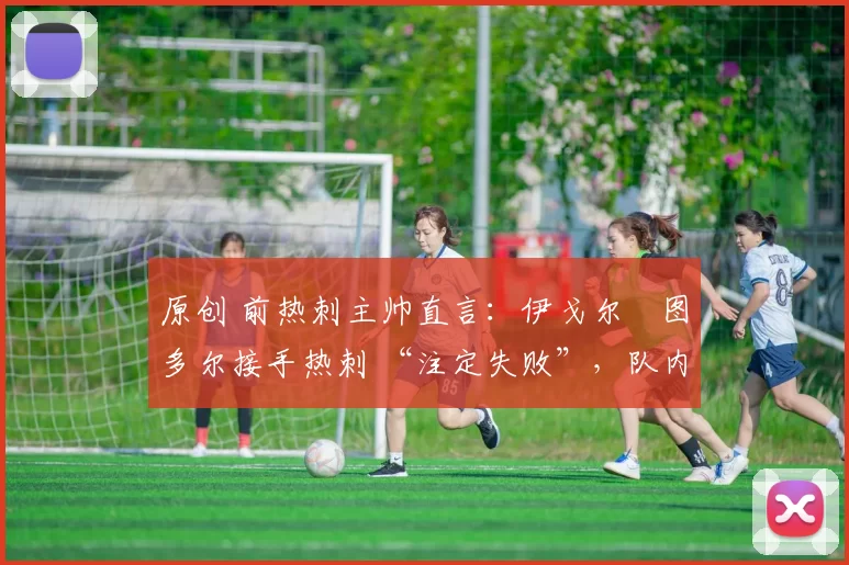 原创 前热刺主帅直言:伊戈尔・图多尔接手热刺 “注定失败”,队内氛围 “ toxic 至极”