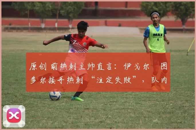原创 前热刺主帅直言:伊戈尔・图多尔接手热刺 “注定失败”,队内氛围 “ toxic 至极”