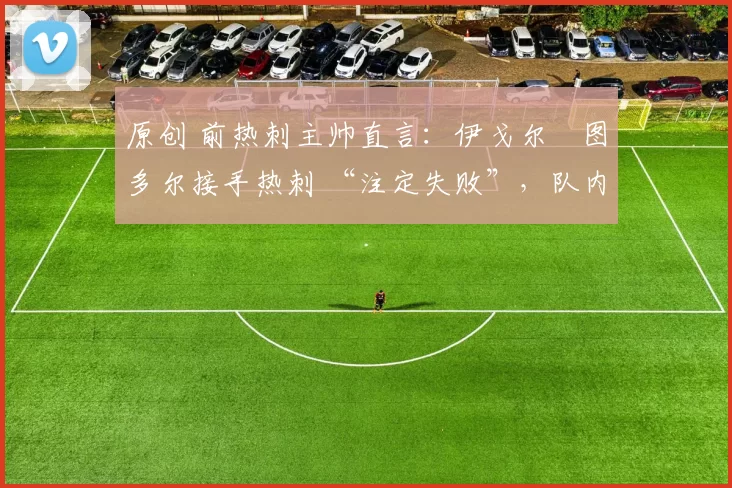 原创 前热刺主帅直言:伊戈尔・图多尔接手热刺 “注定失败”,队内氛围 “ toxic 至极”