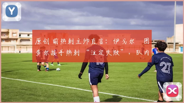 原创 前热刺主帅直言:伊戈尔・图多尔接手热刺 “注定失败”,队内氛围 “ toxic 至极”