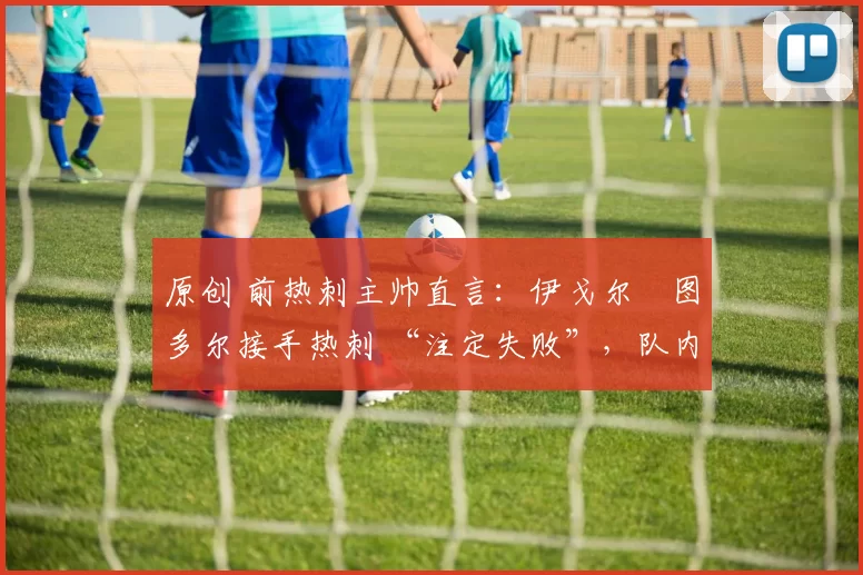 原创 前热刺主帅直言:伊戈尔・图多尔接手热刺 “注定失败”,队内氛围 “ toxic 至极”