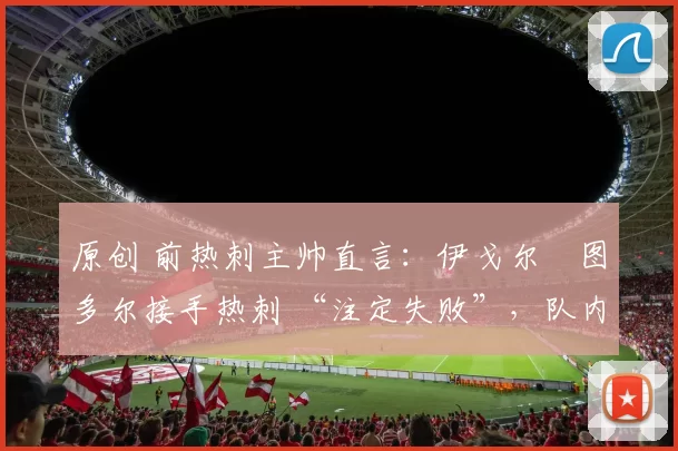 原创 前热刺主帅直言：伊戈尔・图多尔接手热刺 “注定失败”，队内氛围 “ toxic 至极”