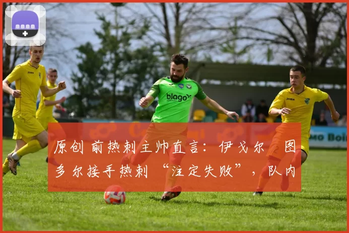 原创 前热刺主帅直言:伊戈尔・图多尔接手热刺 “注定失败”,队内氛围 “ toxic 至极”