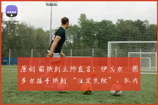 原创 前热刺主帅直言:伊戈尔・图多尔接手热刺 “注定失败”,队内氛围 “ toxic 至极”